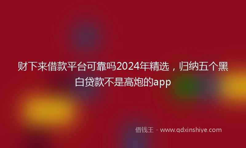 财下来借款平台可靠吗2024年精选，归纳五个黑白贷款不是高炮的app