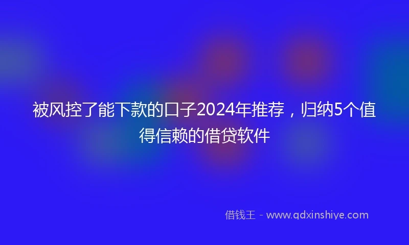 被风控了能下款的口子2024年推荐，归纳5个值得信赖的借贷软件