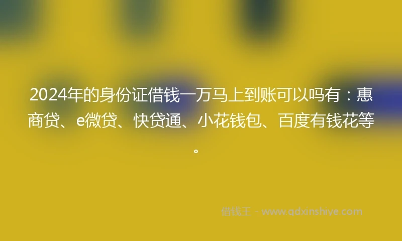 2024年的身份证借钱一万马上到账可以吗有：惠商贷、e微贷、快贷通、小花钱包、百度有钱花等。
