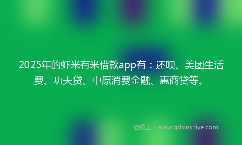 2025年的虾米有米借款app有：还呗、美团生活费、功夫贷、中原消费金融、惠商贷等。