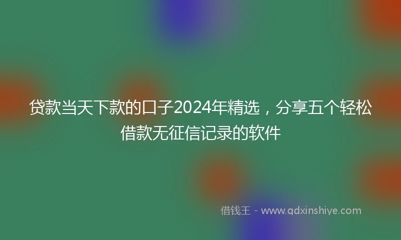 贷款当天下款的口子2024年精选，分享五个轻松借款无征信记录的软件
