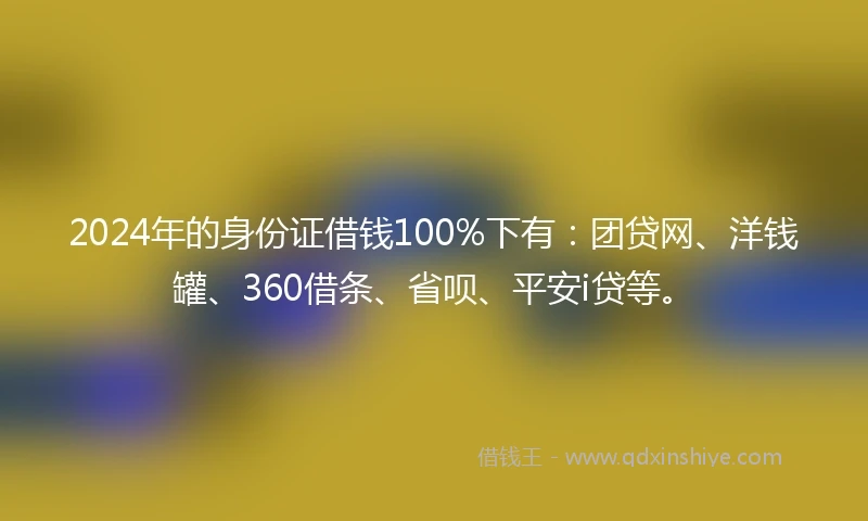 2024年的身份证借钱100%下有：团贷网、洋钱罐、360借条、省呗、平安i贷等。