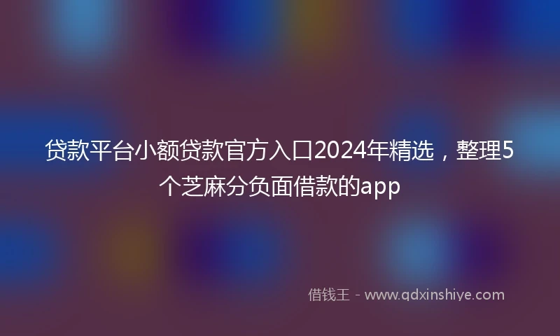 贷款平台小额贷款官方入口2024年精选，整理5个芝麻分负面借款的app