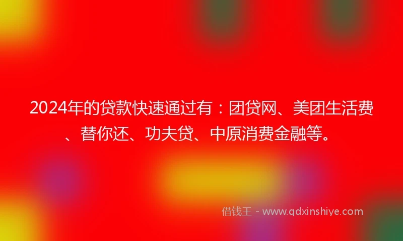 2024年的贷款快速通过有：团贷网、美团生活费、替你还、功夫贷、中原消费金融等。