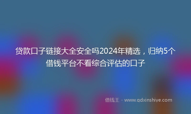 贷款口子链接大全安全吗2024年精选,归纳5个借钱平台不看综合评估的口子