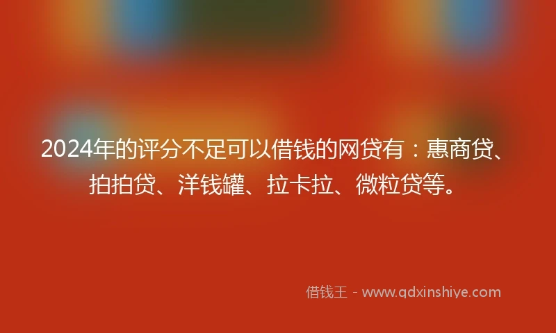 2024年的评分不足可以借钱的网贷有：惠商贷、拍拍贷、洋钱罐、拉卡拉、微粒贷等。