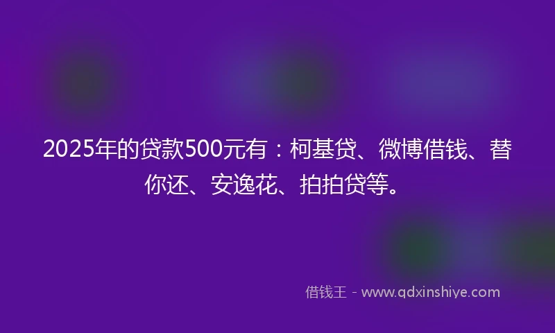 2025年的贷款500元有：柯基贷、微博借钱、替你还、安逸花、拍拍贷等。