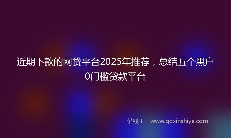 近期下款的网贷平台2025年推荐，总结五个黑户0门槛贷款平台