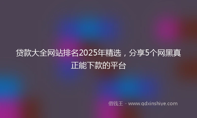 贷款大全网站排名2025年精选,分享5个网黑真正能下款的平台