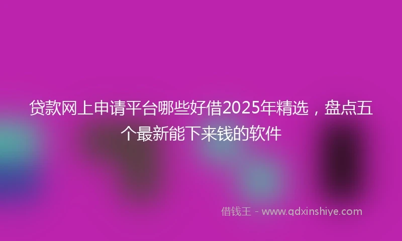 贷款网上申请平台哪些好借2025年精选，盘点五个最新能下来钱的软件