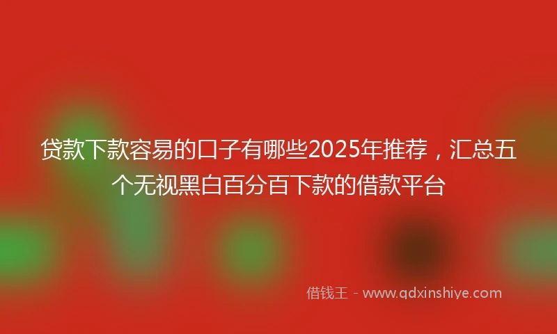 贷款下款容易的口子有哪些2025年推荐，汇总五个无视黑白百分百下款的借款平台