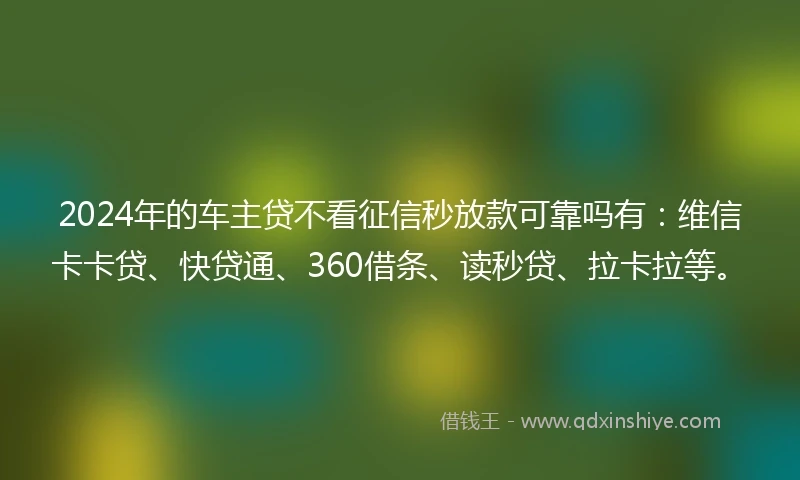 2024年的车主贷不看征信秒放款可靠吗有：维信卡卡贷、快贷通、360借条、读秒贷、拉卡拉等。