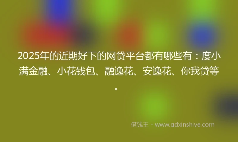 2025年的近期好下的网贷平台都有哪些有：度小满金融、小花钱包、融逸花、安逸花、你我贷等。
