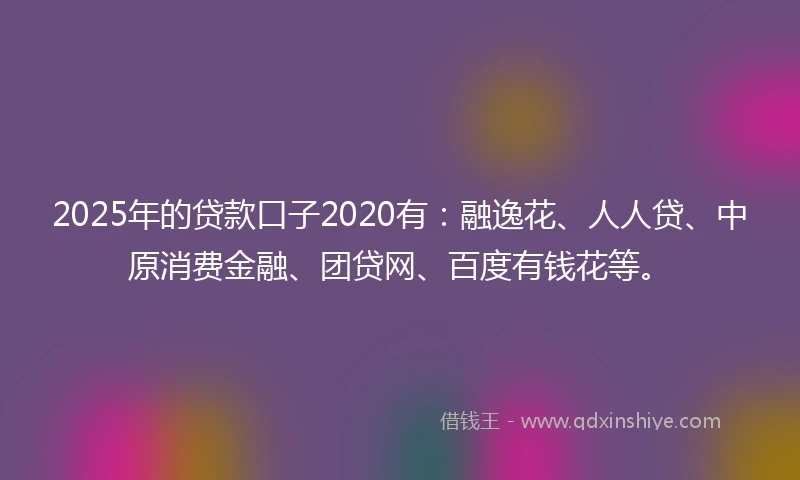 2025年的贷款口子2020有：融逸花、人人贷、中原消费金融、团贷网、百度有钱花等。