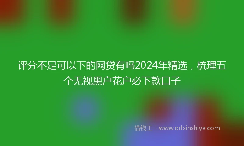 评分不足可以下的网贷有吗2024年精选，梳理五个无视黑户花户必下款口子