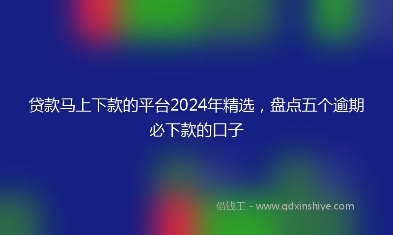 贷款马上下款的平台2024年精选，盘点五个逾期必下款的口子