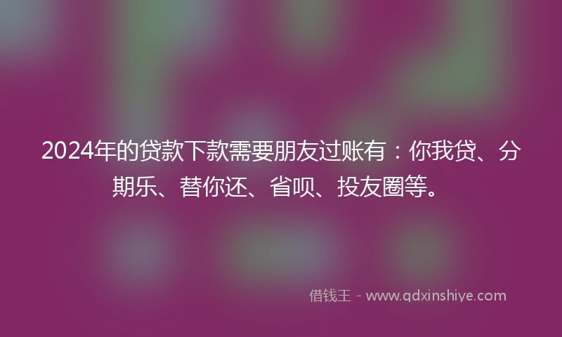2024年的贷款下款需要朋友过账有：你我贷、分期乐、替你还、省呗、投友圈等。