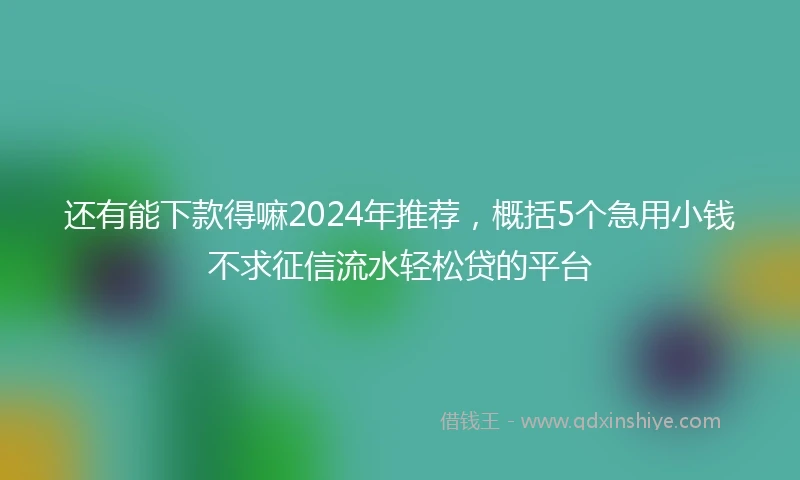 还有能下款得嘛2024年推荐，概括5个急用小钱不求征信流水轻松贷的平台