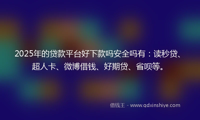 2025年的贷款平台好下款吗安全吗有：读秒贷、超人卡、微博借钱、好期贷、省呗等。