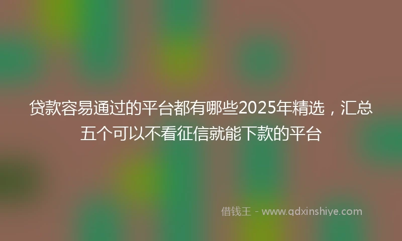 贷款容易通过的平台都有哪些2025年精选，汇总五个可以不看征信就能下款的平台