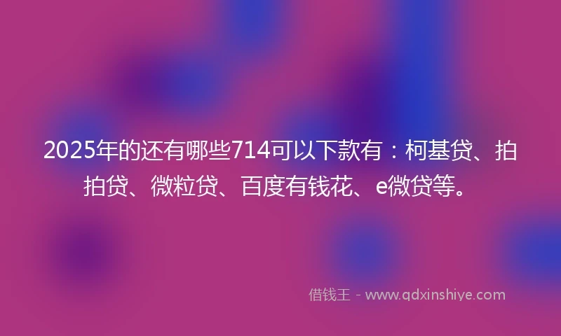 2025年的还有哪些714可以下款有：柯基贷、拍拍贷、微粒贷、百度有钱花、e微贷等。