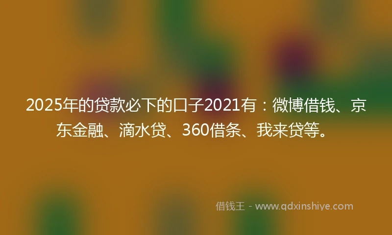 2025年的贷款必下的口子2021有：微博借钱、京东金融、滴水贷、360借条、我来贷等。