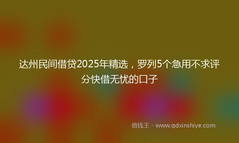 达州民间借贷2025年精选，罗列5个急用不求评分快借无忧的口子