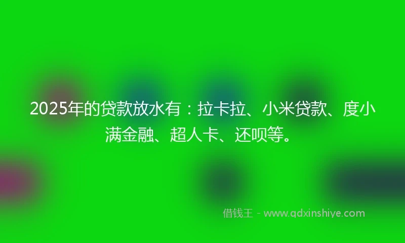 2025年的贷款放水有：拉卡拉、小米贷款、度小满金融、超人卡、还呗等。