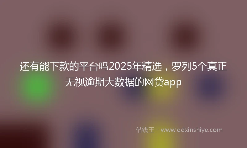 还有能下款的平台吗2025年精选，罗列5个真正无视逾期大数据的网贷app