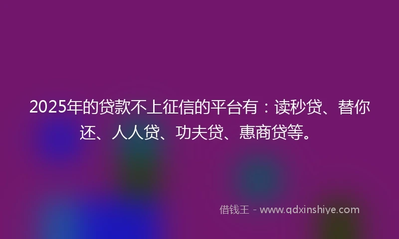 2025年的贷款不上征信的平台有：读秒贷、替你还、人人贷、功夫贷、惠商贷等。