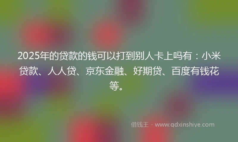 2025年的贷款的钱可以打到别人卡上吗有：小米贷款、人人贷、京东金融、好期贷、百度有钱花等。