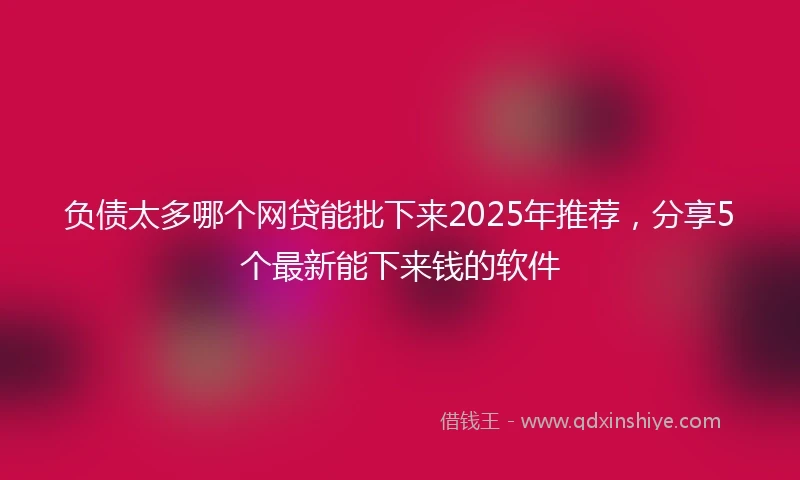 负债太多哪个网贷能批下来2025年推荐，分享5个最新能下来钱的软件
