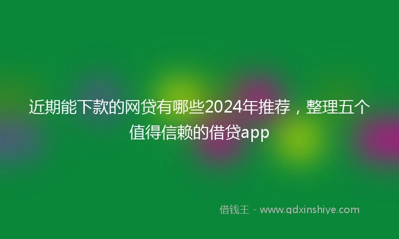 近期能下款的网贷有哪些2024年推荐，整理五个值得信赖的借贷app