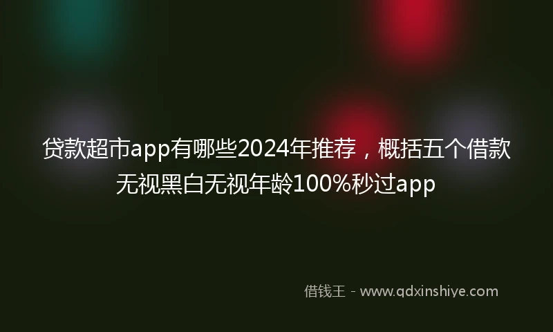 贷款超市app有哪些2024年推荐，概括五个借款无视黑白无视年龄100%秒过app