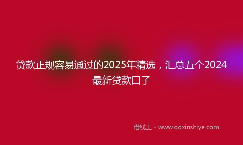 贷款正规容易通过的2025年精选，汇总五个2024最新贷款口子
