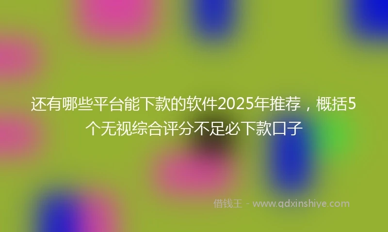 还有哪些平台能下款的软件2025年推荐，概括5个无视综合评分不足必下款口子