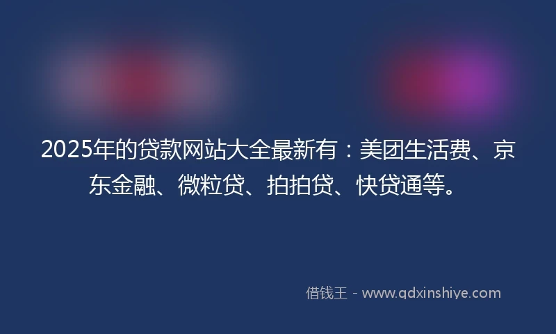 2025年的贷款网站大全最新有：美团生活费、京东金融、微粒贷、拍拍贷、快贷通等。