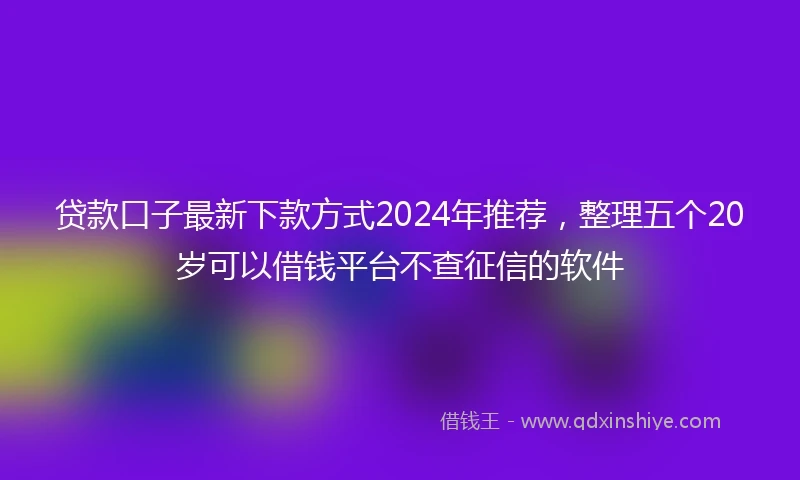 贷款口子最新下款方式2024年推荐,整理五个20岁可以借钱平台不查征信的软件