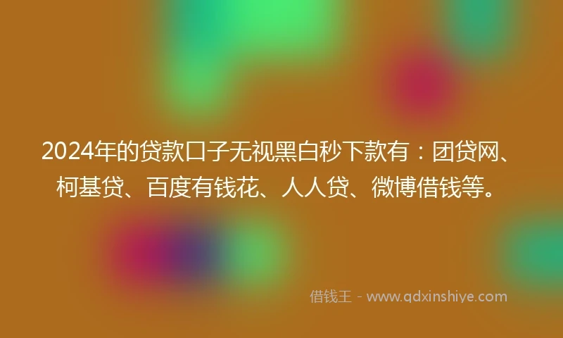 2024年的贷款口子无视黑白秒下款有：团贷网、柯基贷、百度有钱花、人人贷、微博借钱等。