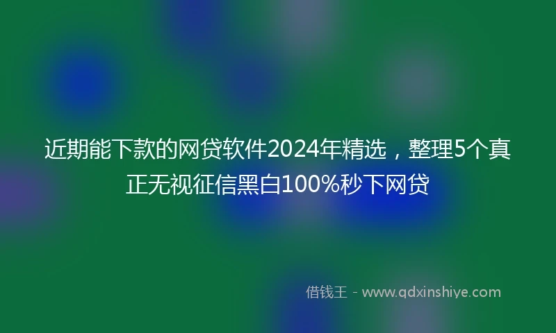 近期能下款的网贷软件2024年精选，整理5个真正无视征信黑白100%秒下网贷