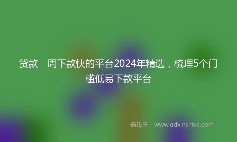 贷款一周下款快的平台2024年精选，梳理5个门槛低易下款平台