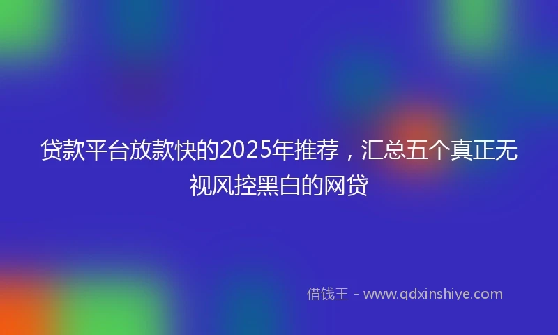 贷款平台放款快的2025年推荐，汇总五个真正无视风控黑白的网贷