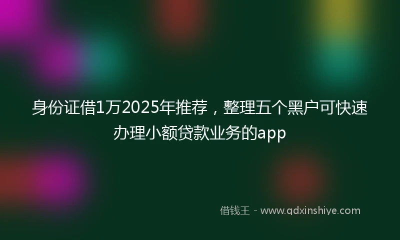 身份证借1万2025年推荐，整理五个黑户可快速办理小额贷款业务的app