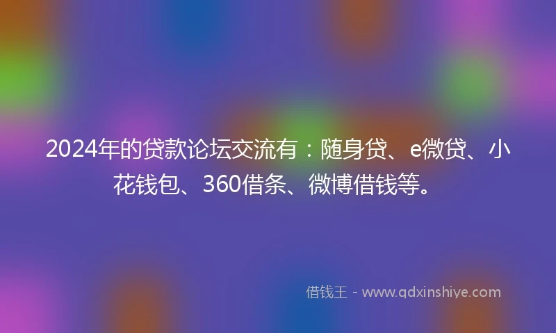 2024年的贷款论坛交流有：随身贷、e微贷、小花钱包、360借条、微博借钱等。