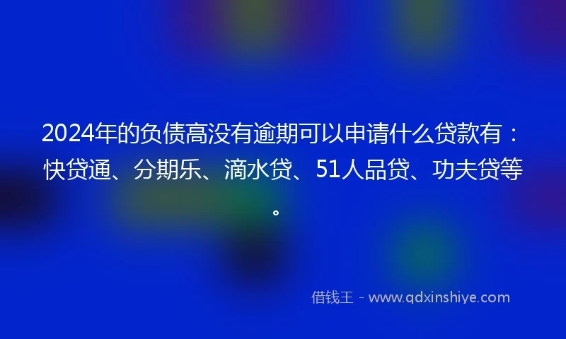 2024年的负债高没有逾期可以申请什么贷款有：快贷通、分期乐、滴水贷、51人品贷、功夫贷等。