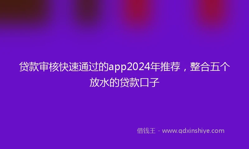 贷款审核快速通过的app2024年推荐，整合五个放水的贷款口子