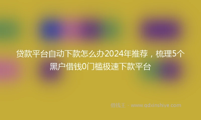 贷款平台自动下款怎么办2024年推荐，梳理5个黑户借钱0门槛极速下款平台