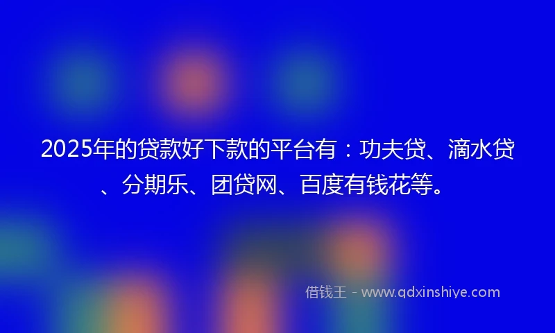 2025年的贷款好下款的平台有：功夫贷、滴水贷、分期乐、团贷网、百度有钱花等。
