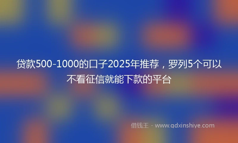 贷款500-1000的口子2025年推荐，罗列5个可以不看征信就能下款的平台