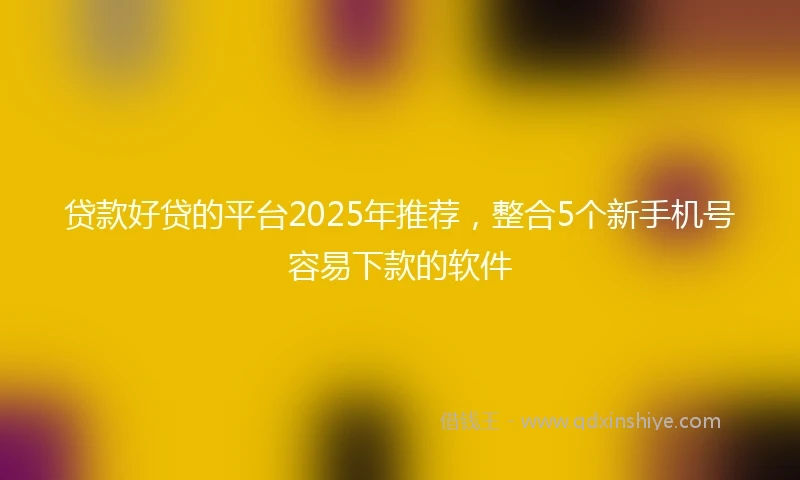 贷款好贷的平台2025年推荐，整合5个新手机号容易下款的软件